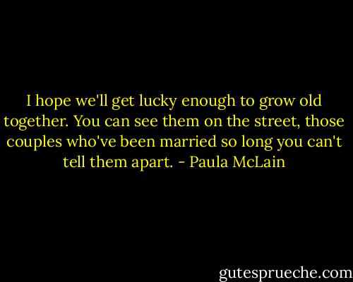 I hope we'll get lucky enough to grow old together. You can see them on the street, those couples who've been married so long you can't tell them apart. - Paula McLain