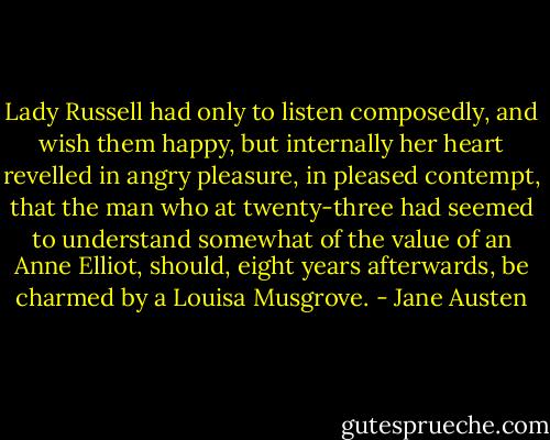 Lady Russell had only to listen composedly, and wish them happy, but internally her heart revelled in angry pleasure, in pleased contempt, that the man who at twenty-three had seemed to understand somewhat of the value of an Anne Elliot, should, eight years afterwards, be charmed by a Louisa Musgrove. - Jane Austen