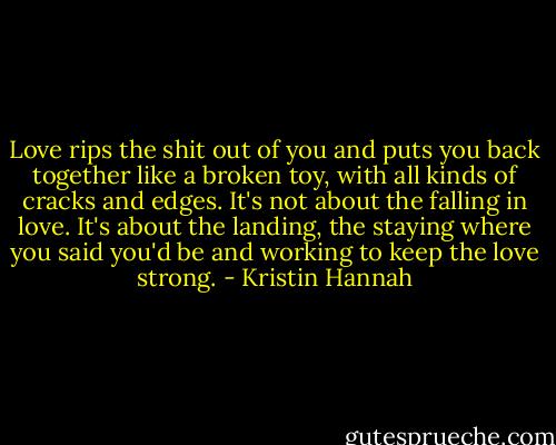 Love rips the shit out of you and puts you back together like a broken toy, with all kinds of cracks and edges. It's not about the falling in love. It's about the landing, the staying where you said you'd be and working to keep the love strong. - Kristin Hannah