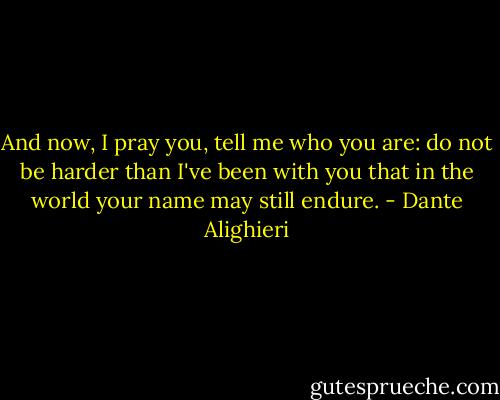 And now, I pray you, tell me who you are: do not be harder than I've been with you that in the world your name may still endure. - Dante Alighieri