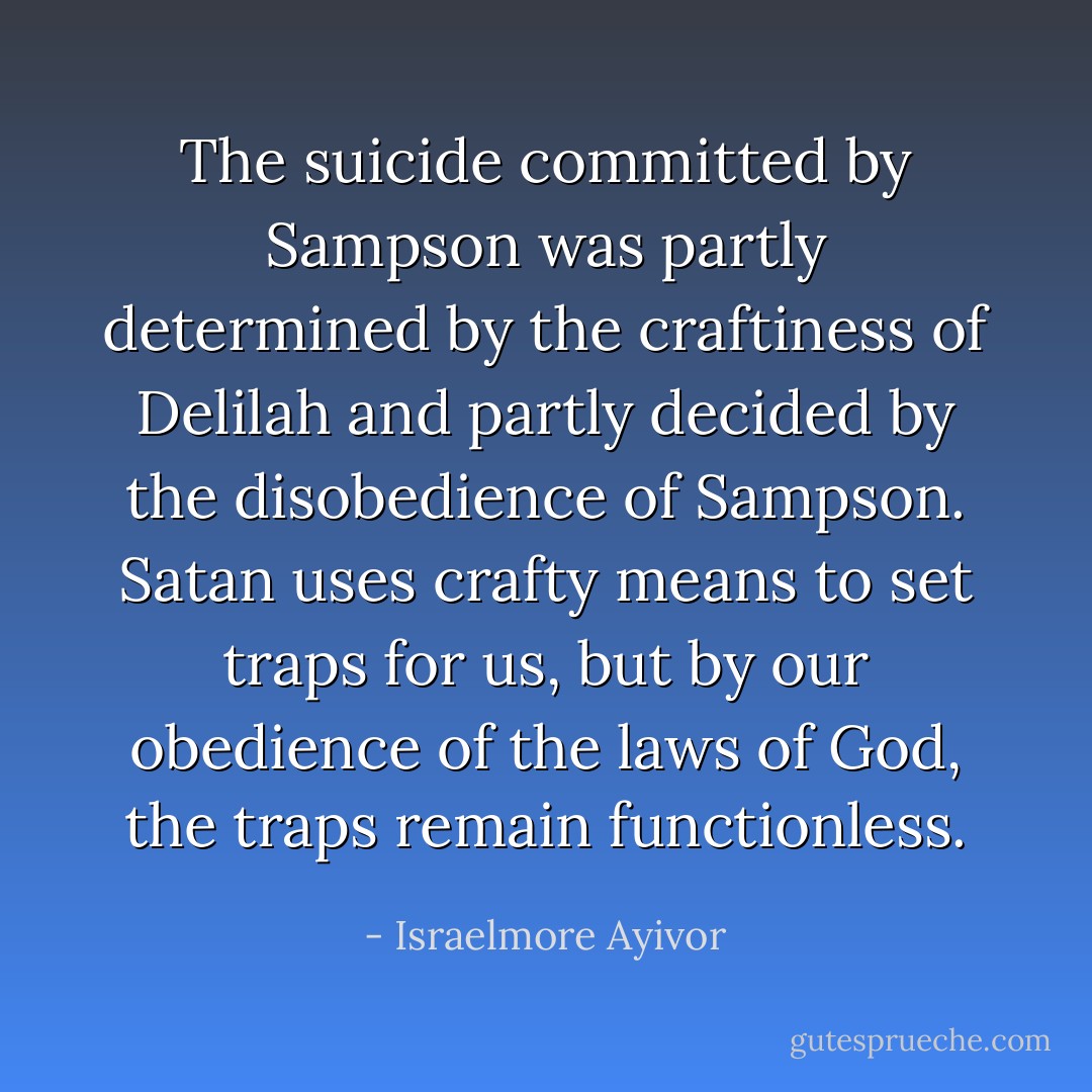 The suicide committed by Sampson was partly determined by the craftiness of Delilah and partly decided by the disobedience of Sampson. Satan uses crafty means to set traps for us, but by our obedience of the laws of God, the traps remain functionless. - Israelmore Ayivor