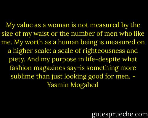 My value as a woman is not measured by the size of my waist or the number of men who like me. My worth as a human being is measured on a higher scale: a scale of righteousness and piety. And my purpose in life-despite what fashion magazines say-is something more sublime than just looking good for men. - Yasmin Mogahed