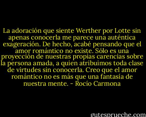 La adoración que siente Werther por Lotte sin apenas conocerla me parece una auténtica exageración. De hecho, acabé pensando que el amor romántico no existe. Sólo es una proyección de nuestras propias carencias sobre la persona amada, a quien atribuimos toda clase de virtudes sin conocerla. Creo que el amor romántico no es más que una fantasía de nuestra mente. - Rocío Carmona