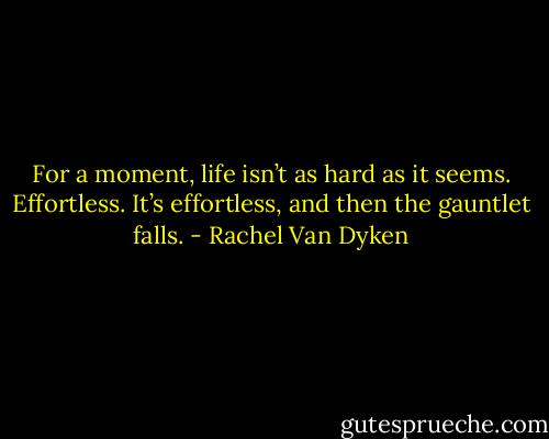 For a moment, life isn’t as hard as it seems. Effortless. It’s effortless, and then the gauntlet falls. - Rachel Van Dyken