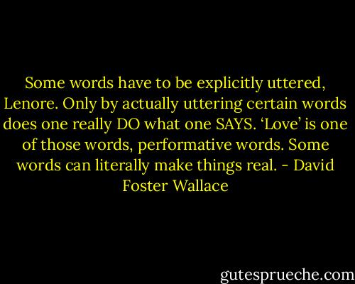 Some words have to be explicitly uttered, Lenore. Only by actually uttering certain words does one really DO what one SAYS. ‘Love’ is one of those words, performative words. Some words can literally make things real. - David Foster Wallace