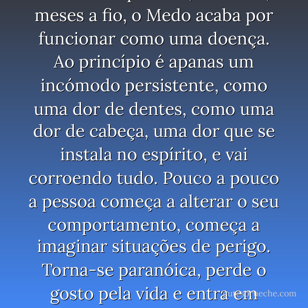 O Medo degrada as pessoas, meu caro jovem. Se você mantiver a pressão, semanas, meses a fio, o Medo acaba por funcionar como uma doença. Ao princípio é apanas um incómodo persistente, como uma dor de dentes, como uma dor de cabeça, uma dor que se instala no espírito, e vai corroendo tudo. Pouco a pouco a pessoa começa a alterar o seu comportamento, começa a imaginar situações de perigo. Torna-se paranóica, perde o gosto pela vida e entra em depressão. Eventualmente mata-se. - José Eduardo Agualusa