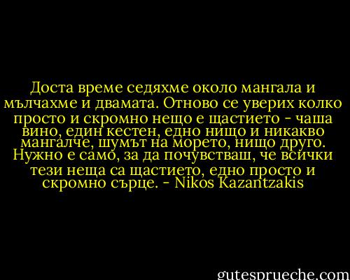 Доста време седяхме около мангала и мълчахме и двамата. Отново се уверих колко просто и скромно нещо е щастието - чаша вино, един кестен, едно нищо и никакво мангалче, шумът на морето, нищо друго. Нужно е само, за да почувстваш, че всички тези неща са щастието, едно просто и скромно сърце. - Nikos Kazantzakis