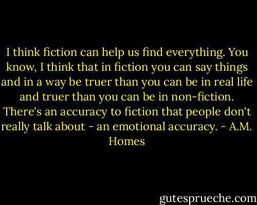 I think fiction can help us find everything. You know, I think that in fiction you can say things and in a way be truer than you can be in real life and truer than you can be in non-fiction. There's an accuracy to fiction that people don't really talk about - an emotional accuracy. - A.M. Homes