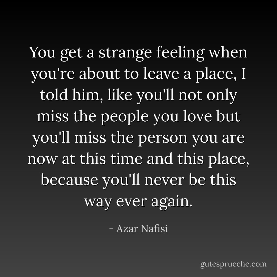 You get a strange feeling when you're about to leave a place, I told him, like you'll not only miss the people you love but you'll miss the person you are now at this time and this place, because you'll never be this way ever again. - Azar Nafisi