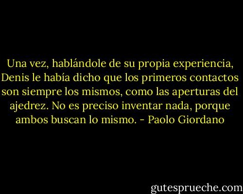Una vez, hablándole de su propia experiencia, Denis le había dicho que los primeros contactos son siempre los mismos, como las aperturas del ajedrez. No es preciso inventar nada, porque ambos buscan lo mismo. - Paolo Giordano