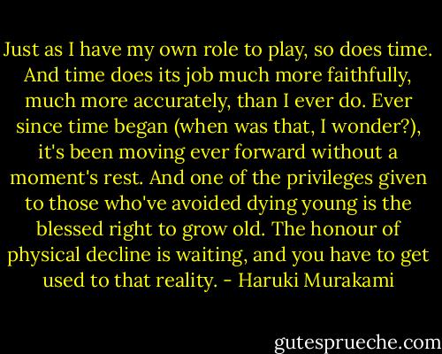 Just as I have my own role to play, so does time. And time does its job much more faithfully, much more accurately, than I ever do. Ever since time began (when was that, I wonder?), it's been moving ever forward without a moment's rest. And one of the privileges given to those who've avoided dying young is the blessed right to grow old. The honour of physical decline is waiting, and you have to get used to that reality. - Haruki Murakami