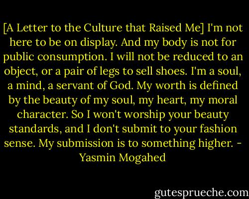 [A Letter to the Culture that Raised Me] I'm not here to be on display. And my body is not for public consumption. I will not be reduced to an object, or a pair of legs to sell shoes. I'm a soul, a mind, a servant of God. My worth is defined by the beauty of my soul, my heart, my moral character. So I won't worship your beauty standards, and I don't submit to your fashion sense. My submission is to something higher. - Yasmin Mogahed