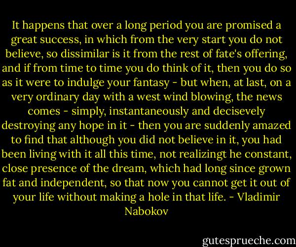 It happens that over a long period you are promised a great success, in which from the very start you do not believe, so dissimilar is it from the rest of fate's offering, and if from time to time you do think of it, then you do so as it were to indulge your fantasy - but when, at last, on a very ordinary day with a west wind blowing, the news comes - simply, instantaneously and decisevely destroying any hope in it - then you are suddenly amazed to find that although you did not believe in it, you had been living with it all this time, not realizingt he constant, close presence of the dream, which had long since grown fat and independent, so that now you cannot get it out of your life without making a hole in that life. - Vladimir Nabokov