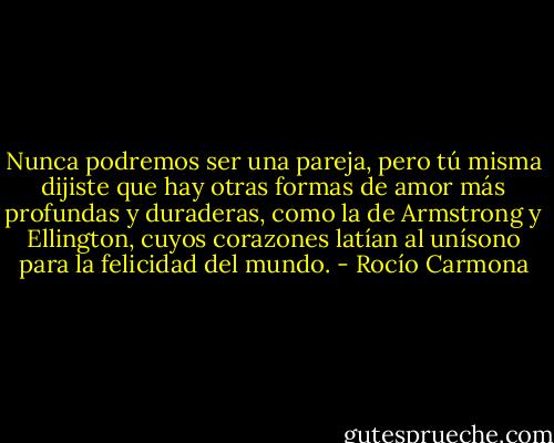 Nunca podremos ser una pareja, pero tú misma dijiste que hay otras formas de amor más profundas y duraderas, como la de Armstrong y Ellington, cuyos corazones latían al unísono para la felicidad del mundo. - Rocío Carmona