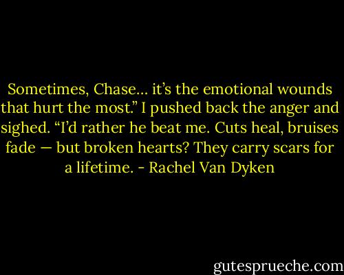 Sometimes, Chase… it’s the emotional wounds that hurt the most.” I pushed back the anger and sighed. “I’d rather he beat me. Cuts heal, bruises fade — but broken hearts? They carry scars for a lifetime. - Rachel Van Dyken