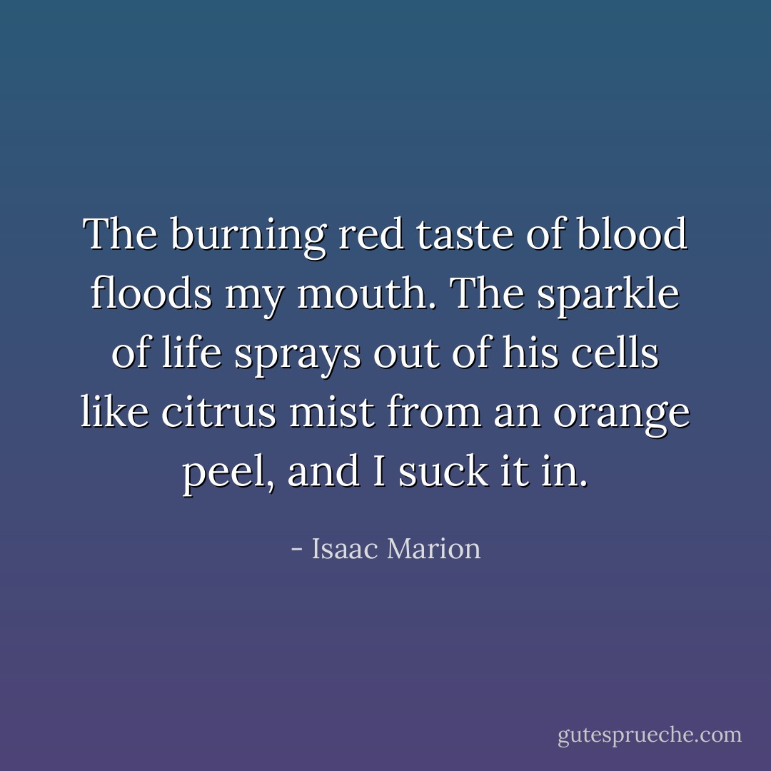 The burning red taste of blood floods my mouth. The sparkle of life sprays out of his cells like citrus mist from an orange peel, and I suck it in. - Isaac Marion
