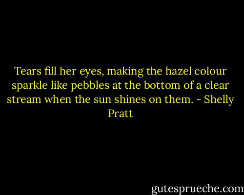 Tears fill her eyes, making the hazel colour sparkle like pebbles at the bottom of a clear stream when the sun shines on them. - Shelly Pratt
