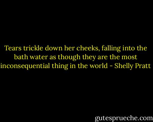 Tears trickle down her cheeks, falling into the bath water as though they are the most inconsequential thing in the world - Shelly Pratt