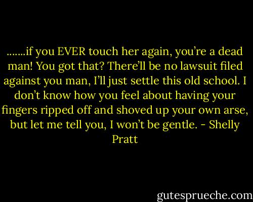 .......if you EVER touch her again, you’re a dead man! You got that? There’ll be no lawsuit filed against you man, I’ll just settle this old school. I don’t know how you feel about having your fingers ripped off and shoved up your own arse, but let me tell you, I won’t be gentle. - Shelly Pratt