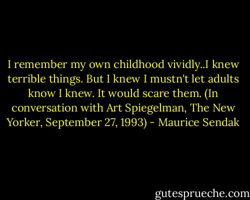 I remember my own childhood vividly..I knew terrible things. But I knew I mustn't let adults know I knew. It would scare them. (In conversation with Art Spiegelman, The New Yorker, September 27, 1993) - Maurice Sendak
