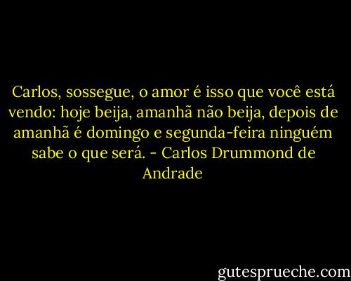 Carlos, sossegue, o amor<br />é isso que você está vendo:<br />hoje beija, amanhã não beija,<br />depois de amanhã é domingo<br />e segunda-feira ninguém sabe<br />o que será. - Carlos Drummond de Andrade