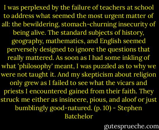 I was perplexed by the failure of teachers at school to address what seemed the most urgent matter of all: the bewildering, stomach-churning insecurity of being alive. The standard subjects of history, geography, mathematics, and English seemed perversely designed to ignore the questions that really mattered. As soon as I had some inkling of what 'philosophy' meant, I was puzzled as to why we were not taught it. And my skepticism about religion only grew as I failed to see what the vicars and priests I encountered gained from their faith. They struck me either as insincere, pious, and aloof or just bumblingly good-natured. (p. 10) - Stephen Batchelor