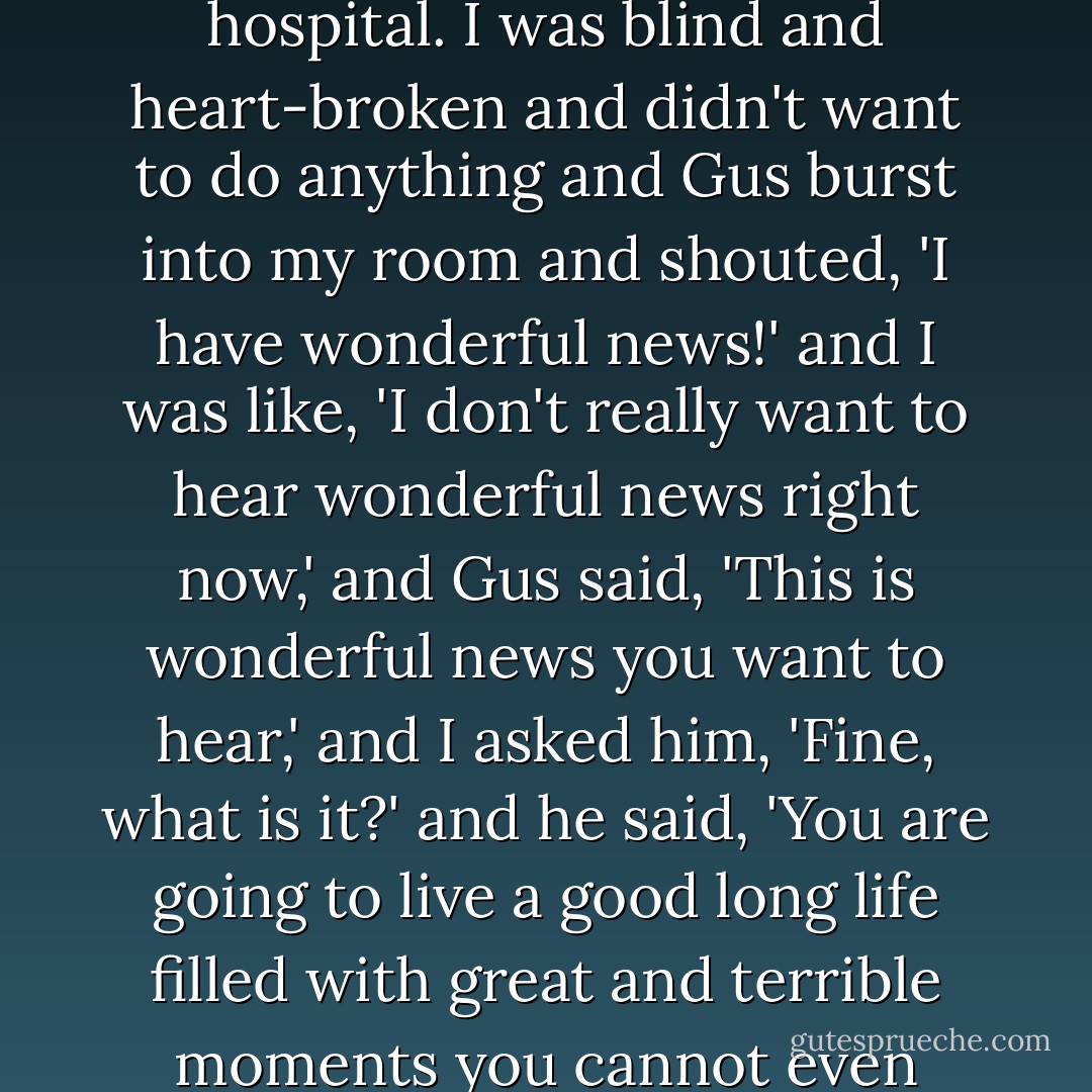 A day after I got my eye cut out, Gus showed up at the hospital. I was blind and heart-broken and didn't want to do anything and Gus burst into my room and shouted, 'I have wonderful news!' and I was like, 'I don't really want to hear wonderful news right now,' and Gus said, 'This is wonderful news you want to hear,' and I asked him, 'Fine, what is it?' and he said, 'You are going to live a good long life filled with great and terrible moments you cannot even imagine yet! - John Green