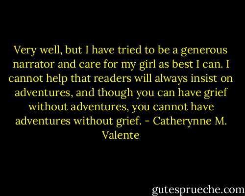 Very well, but I have tried to be a generous narrator and care for my girl as best I can. I cannot help that readers will always insist on adventures, and though you can have grief without adventures, you cannot have adventures without grief. - Catherynne M. Valente