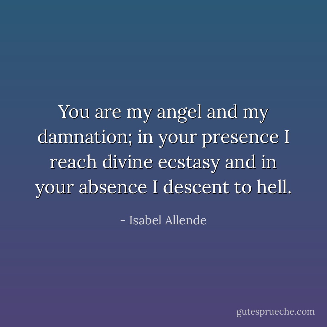 You are my angel and my damnation; in your presence I reach divine ecstasy and in your absence I descent to hell. - Isabel Allende