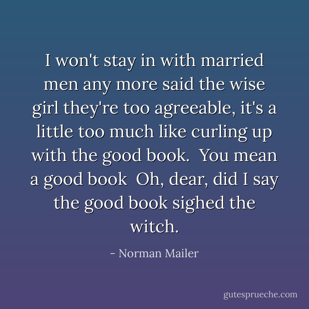 I won't stay in<br />with married men<br />any more<br />said the wise girl<br />they're too agreeable,<br />it's a little too much<br />like curling<br />up<br />with the good book.<br /><br />You mean<br />a<br />good book<br /><br />Oh, dear,<br />did I say<br />the<br />good book<br />sighed the witch. - Norman Mailer