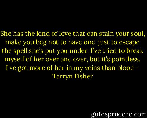 She has the kind of love that can stain your soul, make you beg not to have one, just to escape the spell she’s put you under. I’ve tried to break myself of her over and over, but it’s pointless. I’ve got more of her in my veins than blood - Tarryn Fisher