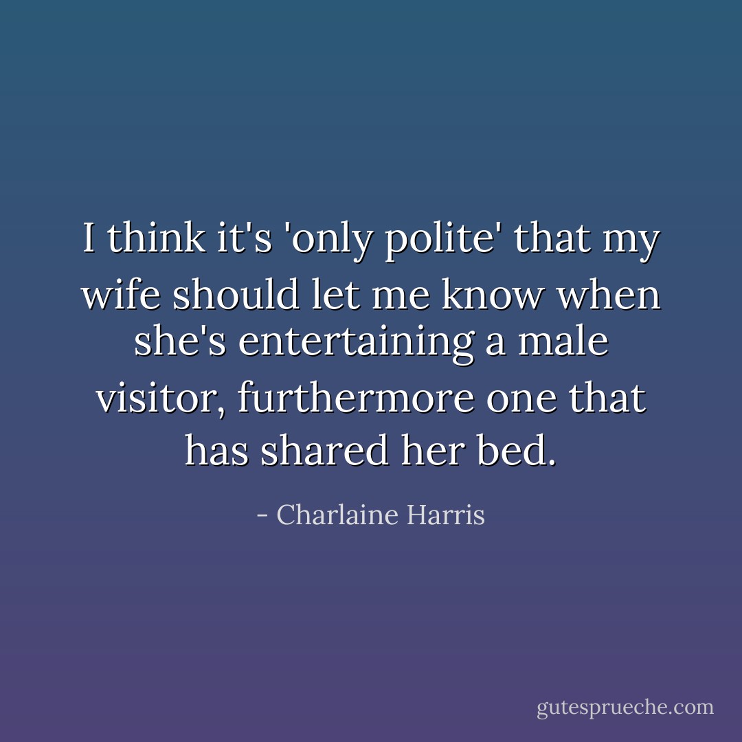 I think it's 'only polite' that my wife should let me know when she's entertaining a male visitor, furthermore one that has shared her bed. - Charlaine Harris