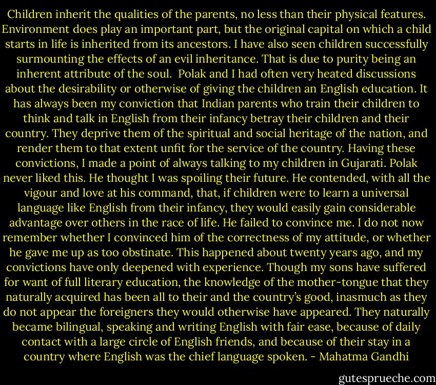 Children inherit the qualities of the parents, no less than their physical features. Environment does play an important part, but the original capital on which a child starts in life is inherited from its ancestors. I have also seen children successfully surmounting the effects of an evil inheritance. That is due to purity being an inherent attribute of the soul.<br /><br />Polak and I had often very heated discussions about the desirability or otherwise of giving the children an English education. It has always been my conviction that Indian parents who train their children to think and talk in English from their infancy betray their children and their country. They deprive them of the spiritual and social heritage of the nation, and render them to that extent unfit for the service of the country. Having these convictions, I made a point of always talking to my children in Gujarati. Polak never liked this. He thought I was spoiling their future. He contended, with all the vigour and love at his command, that, if children were to learn a universal language like English from their infancy, they would easily gain considerable advantage over others in the race of life. He failed to convince me. I do not now remember whether I convinced him of the correctness of my attitude, or whether he gave me up as too obstinate. This happened about twenty years ago, and my convictions have only deepened with experience. Though my sons have suffered for want of full literary education, the knowledge of the mother-tongue that they naturally acquired has been all to their and the country’s good, inasmuch as they do not appear the foreigners they would otherwise have appeared. They naturally became bilingual, speaking and writing English with fair ease, because of daily contact with a large circle of English friends, and because of their stay in a country where English was the chief language spoken. - Mahatma Gandhi