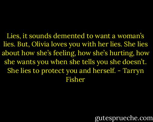 Lies, it sounds demented to want a woman’s lies. But, Olivia loves you with her lies. She lies about how she’s feeling, how she’s hurting, how she wants you when she tells you she doesn’t. She lies to protect you and herself. - Tarryn Fisher