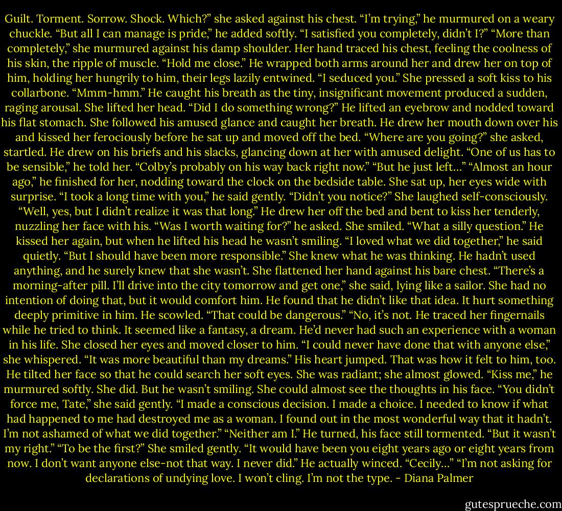 Guilt. Torment. Sorrow. Shock. Which?” she asked against his chest.<br />“I’m trying,” he murmured on a weary chuckle. “But all I can manage is pride,” he added softly. “I satisfied you completely, didn’t I?”<br />“More than completely,” she murmured against his damp shoulder. Her hand traced his chest, feeling the coolness of his skin, the ripple of muscle. “Hold me close.”<br />He wrapped both arms around her and drew her on top of him, holding her hungrily to him, their legs lazily entwined. “I seduced you.”<br />She pressed a soft kiss to his collarbone. “Mmm-hmm.”<br />He caught his breath as the tiny, insignificant movement produced a sudden, raging arousal.<br />She lifted her head. “Did I do something wrong?”<br />He lifted an eyebrow and nodded toward his flat stomach. She followed his amused glance and caught her breath.<br />He drew her mouth down over his and kissed her ferociously before he sat up and moved off the bed.<br />“Where are you going?” she asked, startled.<br />He drew on his briefs and his slacks, glancing down at her with amused delight. “One of us has to be sensible,” he told her. “Colby’s probably on his way back right now.”<br />“But he just left…”<br />“Almost an hour ago,” he finished for her, nodding toward the clock on the bedside table.<br />She sat up, her eyes wide with surprise.<br />“I took a long time with you,” he said gently. “Didn’t you notice?”<br />She laughed self-consciously. “Well, yes, but I didn’t realize it was that long.”<br />He drew her off the bed and bent to kiss her tenderly, nuzzling her face with his. “Was I worth waiting for?” he asked.<br />She smiled. “What a silly question.”<br />He kissed her again, but when he lifted his head he wasn’t smiling. “I loved what we did together,” he said quietly. “But I should have been more responsible.”<br />She knew what he was thinking. He hadn’t used anything, and he surely knew that she wasn’t. She flattened her hand against his bare chest. “There’s a morning-after pill. I’ll drive into the city tomorrow and get one,” she said, lying like a sailor. She had no intention of doing that, but it would comfort him.<br />He found that he didn’t like that idea. It hurt something deeply primitive in him. He scowled. “That could be dangerous.”<br />“No, it’s not.<br />He traced her fingernails while he tried to think. It seemed like a fantasy, a dream. He’d never had such an experience with a woman in his life.<br />She closed her eyes and moved closer to him. “I could never have done that with anyone else,” she whispered. “It was more beautiful than my dreams.”<br />His heart jumped. That was how it felt to him, too. He tilted her face so that he could search her soft eyes. She was radiant; she almost glowed. “Kiss me,” he murmured softly.<br />She did. But he wasn’t smiling. She could almost see the thoughts in his face. “You didn’t force me, Tate,” she said gently. “I made a conscious decision. I made a choice. I needed to know if what had happened to me had destroyed me as a woman. I found out in the most wonderful way that it hadn’t. I’m not ashamed of what we did together.”<br />“Neither am I.” He turned, his face still tormented. “But it wasn’t my right.”<br />“To be the first?” She smiled gently. “It would have been you eight years ago or eight years from now. I don’t want anyone else-not that way. I never did.”<br />He actually winced. “Cecily…”<br />“I’m not asking for declarations of undying love. I won’t cling. I’m not the type. - Diana Palmer