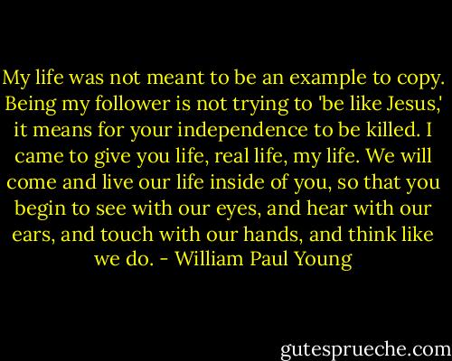 My life was not meant to be an example to copy. Being my follower is not trying to 'be like Jesus,' it means for your independence to be killed. I came to give you life, real life, my life. We will come and live our life inside of you, so that you begin to see with our eyes, and hear with our ears, and touch with our hands, and think like we do. - William Paul Young