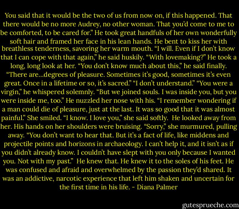 You said that it would be the two of us from now on, if this happened. That there would be no more Audrey, no other woman. That you’d come to me to be comforted, to be cared for.”<br />He took great handfuls of her own wonderfully soft hair and framed her face in his lean hands. He bent to kiss her with breathless tenderness, savoring her warm mouth. “I will. Even if I don’t know that I can cope with that again,” he said huskily.<br />“With lovemaking?”<br />He took a long, long look at her. “You don’t know much about this,” he said finally. “There are…degrees of pleasure. Sometimes it’s good, sometimes it’s even great. Once in a lifetime or so, it’s sacred.”<br />“I don’t understand.”<br />“You were a virgin,” he whispered solemnly. “But we joined souls. I was inside you, but you were inside me, too.” He nuzzled her nose with his. “I remember wondering if a man could die of pleasure, just at the last. It was so good that it was almost painful.”<br />She smiled. “I know. I love you,” she said softly. <br />He looked away from her. His hands on her shoulders were bruising.<br />“Sorry,” she murmured, pulling away. “You don’t want to hear that. But it’s a fact of life, like middens and projectile points and horizons in archaeology. I can’t help it, and it isn’t as if you didn’t already know. I couldn’t have slept with you only because I wanted you. Not with my past.” <br />He knew that. He knew it to the soles of his feet. He was confused and afraid and overwhelmed by the passion they’d shared. It was an addictive, narcotic experience that left him shaken and uncertain for the first time in his life. - Diana Palmer