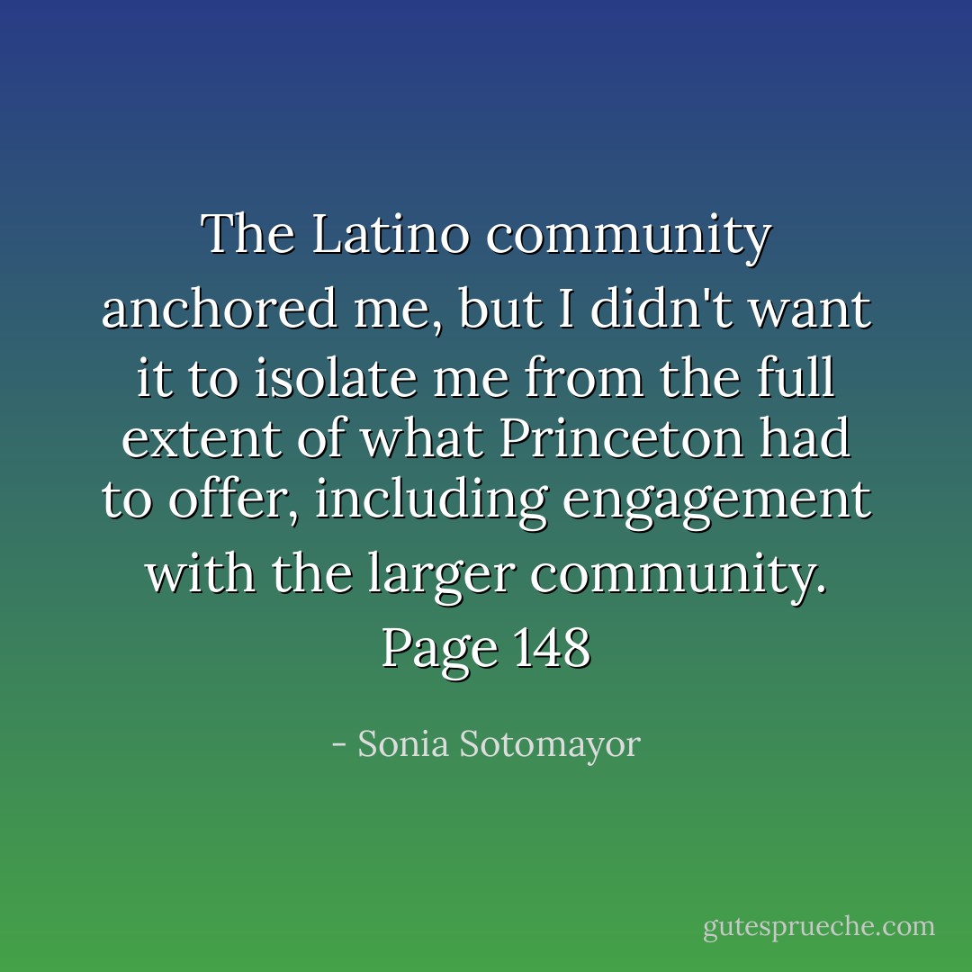 The Latino community anchored me, but I didn't want it to isolate me from the full extent of what Princeton had to offer, including engagement with the larger community. Page 148 - Sonia Sotomayor