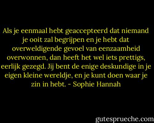 Als je eenmaal hebt geaccepteerd dat niemand je ooit zal begrijpen en je hebt dat overweldigende gevoel van eenzaamheid overwonnen, dan heeft het wel iets prettigs, eerlijk gezegd. Jij bent de enige deskundige in je eigen kleine wereldje, en je kunt doen waar je zin in hebt. - Sophie Hannah