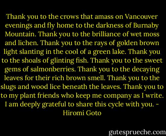 Thank you to the crows that amass on Vancouver evenings and fly home to the darkness of Burnaby Mountain. Thank you to the brilliance of wet moss and lichen. Thank you to the rays of golden brown light slanting in the cool of a green lake. Thank you to the shoals of glinting fish. Thank you to the sweet gems of salmonberries. Thank you to the decaying leaves for their rich brown smell. Thank you to the slugs and wood lice beneath the leaves. Thank you to to my plant friends who keep me company as I write. I am deeply grateful to share this cycle with you. - Hiromi Goto