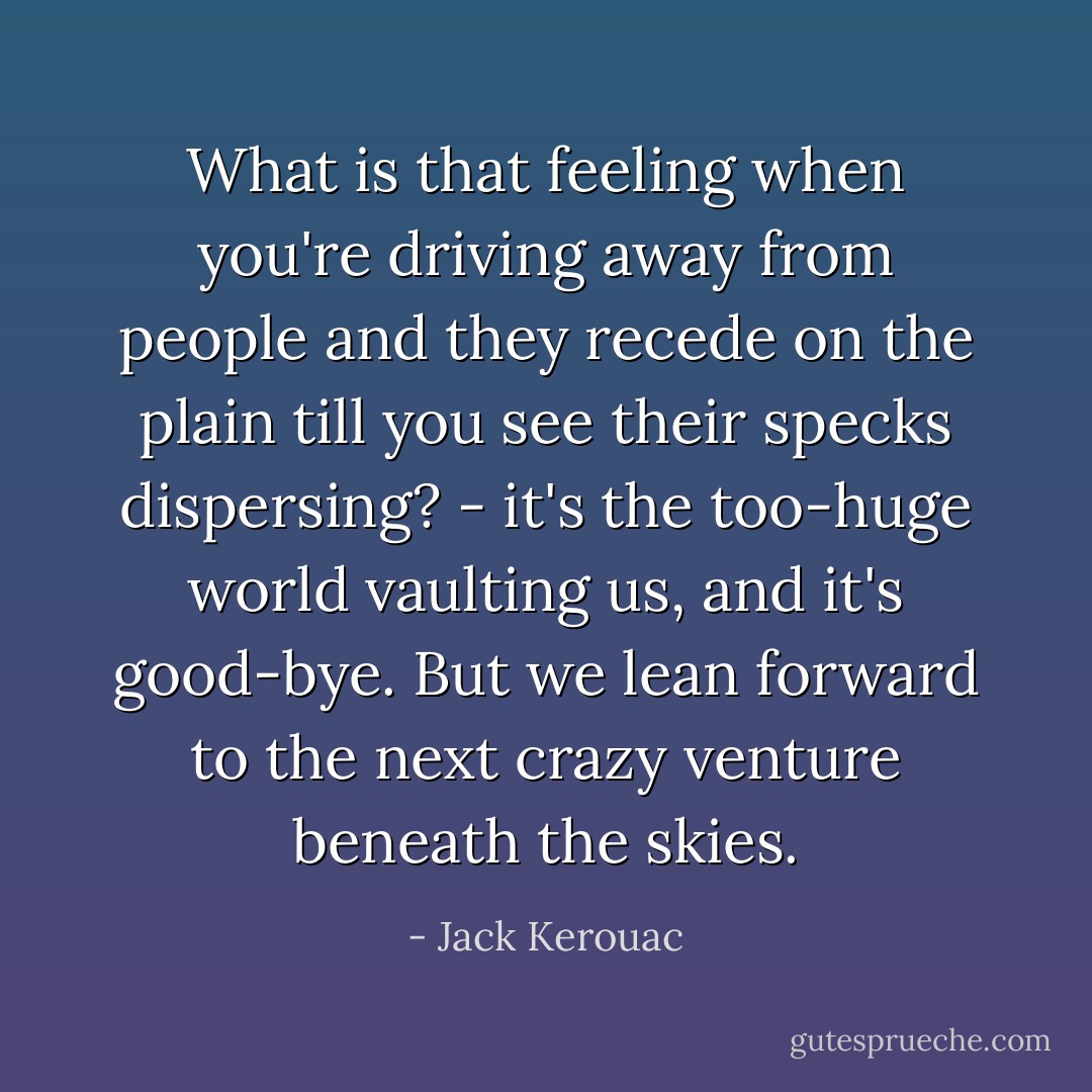 What is that feeling when you're driving away from people and they recede on the plain till you see their specks dispersing? - it's the too-huge world vaulting us, and it's good-bye. But we lean forward to the next crazy venture beneath the skies. - Jack Kerouac