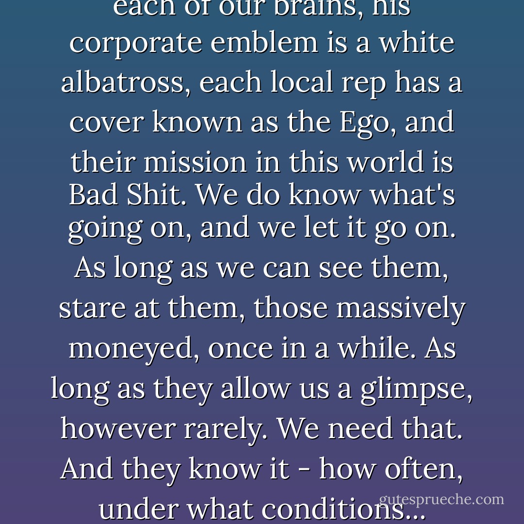 The Man has a branch office in each of our brains, his corporate emblem is a white albatross, each local rep has a cover known as the Ego, and their mission in this world is Bad Shit. We do know what's going on, and we let it go on. As long as we can see them, stare at them, those massively moneyed, once in a while. As long as they allow us a glimpse, however rarely. We need that. And they know it - how often, under what conditions... - Thomas Pynchon