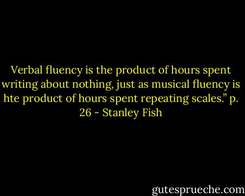 Verbal fluency is the product of hours spent writing about nothing, just as musical fluency is hte product of hours spent repeating scales.” p. 26 - Stanley Fish