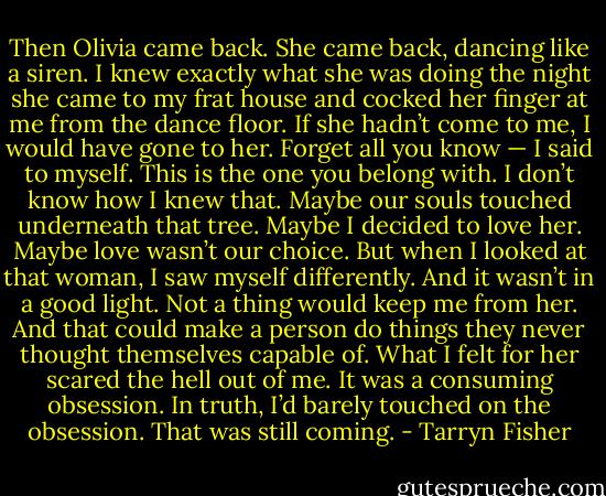 Then Olivia came back. She came back, dancing like a siren. I knew exactly what she was doing the night she came to my frat house and cocked her finger at me from the dance floor. If she hadn’t come to me, I would have gone to her. Forget all you know — I said to myself. This is the one you belong with. I don’t know how I knew that. Maybe our souls touched underneath that tree. Maybe I decided to love her. Maybe love wasn’t our choice. But when I looked at that woman, I saw myself differently. And it wasn’t in a good light. Not a thing would keep me from her. And that could make a person do things they never thought themselves capable of. What I felt for her scared the hell out of me. It was a consuming obsession.<br />In truth, I’d barely touched on the obsession. That was still coming. - Tarryn Fisher