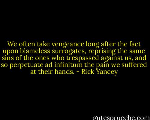 We often take vengeance long after the fact upon blameless surrogates, reprising the same sins of the ones who trespassed against us, and so perpetuate ad infinitum the pain we suffered at their hands. - Rick Yancey