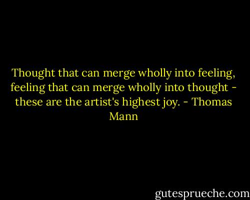 Thought that can merge wholly into feeling, feeling that can merge wholly into thought - these are the artist's highest joy. - Thomas Mann