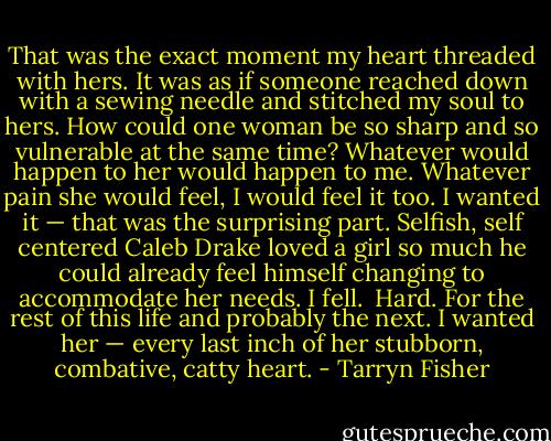 That was the exact moment my heart threaded with hers. It was as if someone reached down with a sewing needle and stitched my soul to hers. How could one woman be so sharp and so vulnerable at the same time? Whatever would happen to her would happen to me. Whatever pain she would feel, I would feel it too. I wanted it — that was the surprising part. Selfish, self centered Caleb Drake loved a girl so much he could already feel himself changing to accommodate her needs.<br />I fell. <br />Hard.<br />For the rest of this life and probably the next.<br />I wanted her — every last inch of her stubborn, combative, catty heart. - Tarryn Fisher