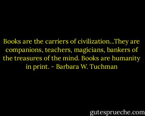 Books are the carriers of civilization...They are companions, teachers, magicians, bankers of the treasures of the mind. Books are humanity in print. - Barbara W. Tuchman