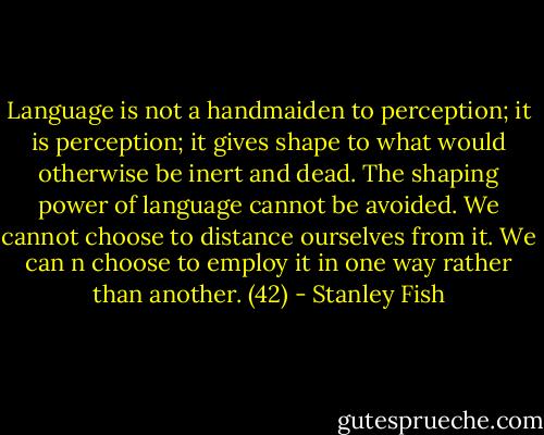 Language is not a handmaiden to perception; it is perception; it gives shape to what would otherwise be inert and dead. The shaping power of language cannot be avoided. We cannot choose to distance ourselves from it. We can n choose to employ it in one way rather than another. (42) - Stanley Fish