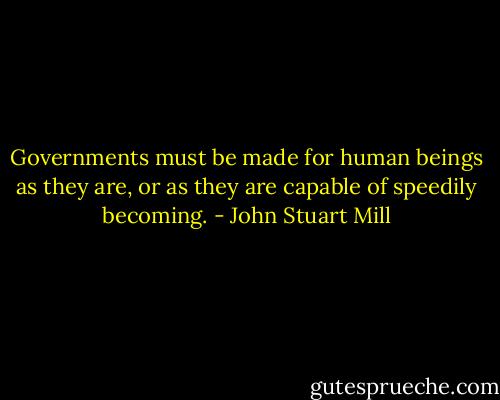 Governments must be made for human beings as they are, or as they are capable of speedily becoming. - John Stuart Mill